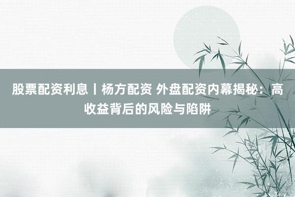 股票配资利息丨杨方配资 外盘配资内幕揭秘：高收益背后的风险与陷阱