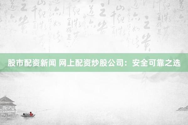 股市配资新闻 网上配资炒股公司：安全可靠之选