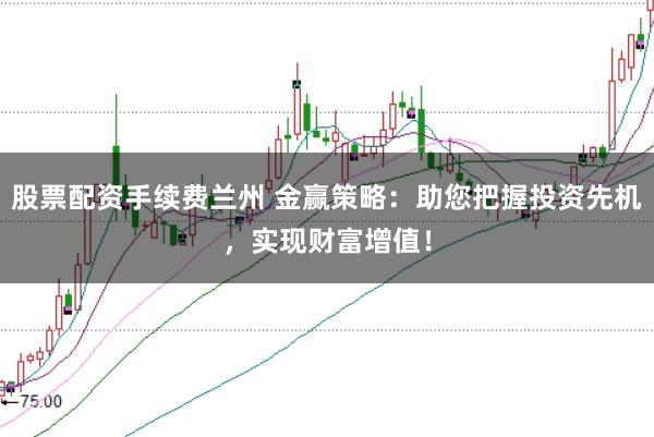 股票配资手续费兰州 金赢策略：助您把握投资先机，实现财富增值！