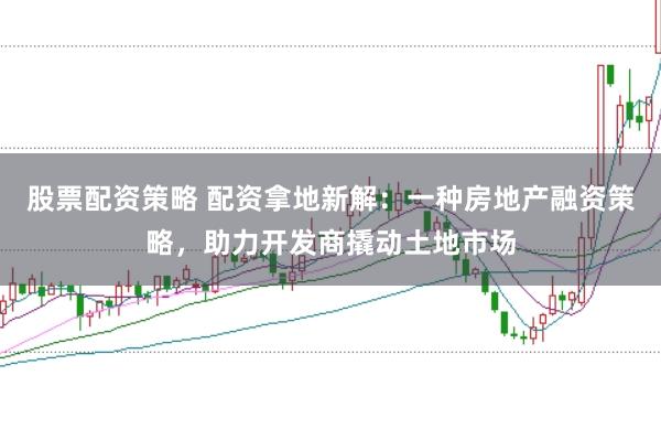 股票配资策略 配资拿地新解：一种房地产融资策略，助力开发商撬动土地市场