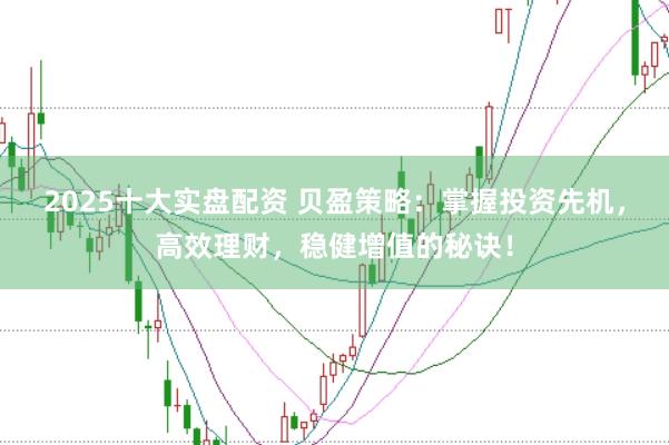 2025十大实盘配资 贝盈策略：掌握投资先机，高效理财，稳健增值的秘诀！