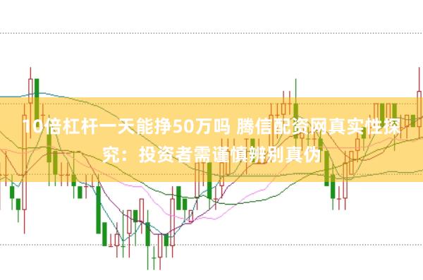 10倍杠杆一天能挣50万吗 腾信配资网真实性探究:投资者需谨慎辨别真伪
