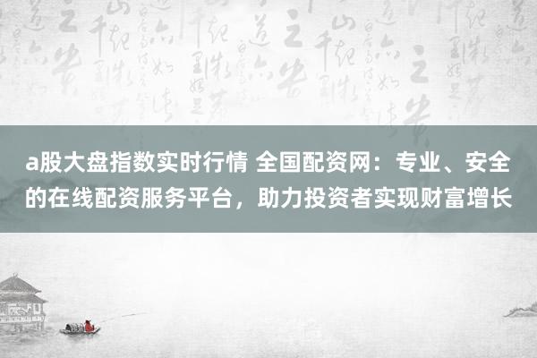 a股大盘指数实时行情 全国配资网:专业、安全的在线配资服务平台,助力投资者实现财富增长