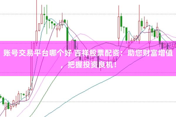 账号交易平台哪个好 吉祥股票配资:助您财富增值,把握投资良机!