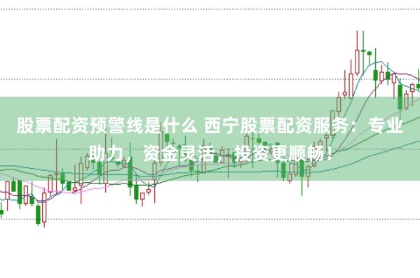 股票配资预警线是什么 西宁股票配资服务:专业助力,资金灵活,投资更顺畅!