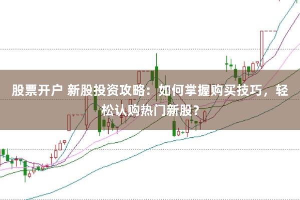 股票开户 新股投资攻略：如何掌握购买技巧，轻松认购热门新股？