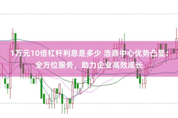 1万元10倍杠杆利息是多少 浩鼎中心优势凸显：全方位服务，助力企业高效成长
