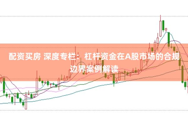 配资买房 深度专栏：杠杆资金在A股市场的合规边界案例解读