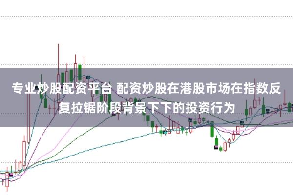 专业炒股配资平台 配资炒股在港股市场在指数反复拉锯阶段背景下下的投资行为