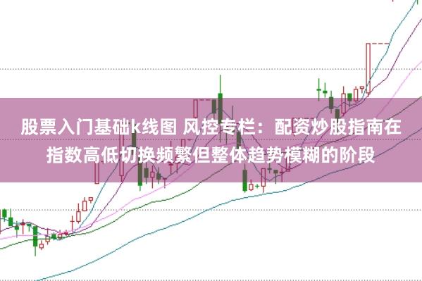 股票入门基础k线图 风控专栏：配资炒股指南在指数高低切换频繁但整体趋势模糊的阶段