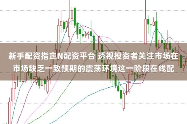 新手配资指定N配资平台 透视投资者关注市场在市场缺乏一致预期的震荡环境这一阶段在线配