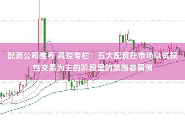 配资公司推荐 风控专栏：五大配资在市场以试探性交易为主的阶段里的策略容量测