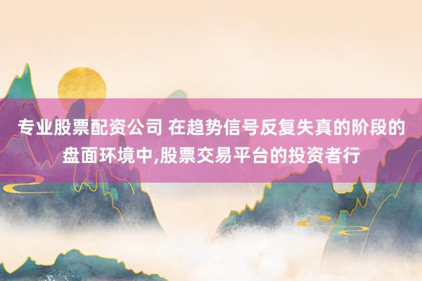 专业股票配资公司 在趋势信号反复失真的阶段的盘面环境中，股票交易平台的投资者行