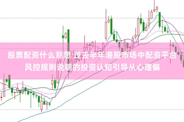 股票配资什么意思 过去半年港股市场中配资平台风控规则说明的投资认知引导从心理偏