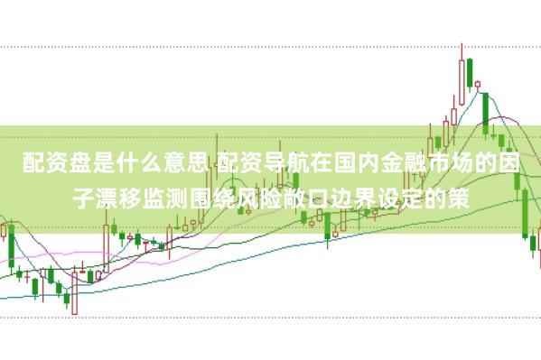 配资盘是什么意思 配资导航在国内金融市场的因子漂移监测围绕风险敞口边界设定的策
