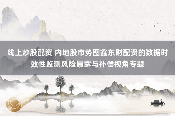 线上炒股配资 内地股市势图鑫东财配资的数据时效性监测风险暴露与补偿视角专题