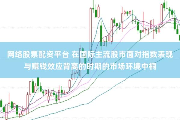 网络股票配资平台 在国际主流股市面对指数表现与赚钱效应背离的时期的市场环境中桐