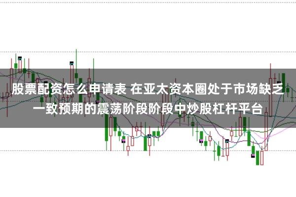 股票配资怎么申请表 在亚太资本圈处于市场缺乏一致预期的震荡阶段阶段中炒股杠杆平台