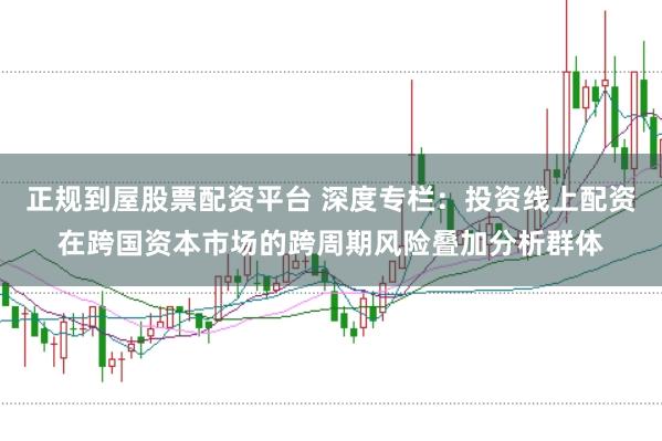 正规到屋股票配资平台 深度专栏：投资线上配资在跨国资本市场的跨周期风险叠加分析群体