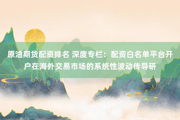 原油期货配资排名 深度专栏：配资白名单平台开户在海外交易市场的系统性波动传导研