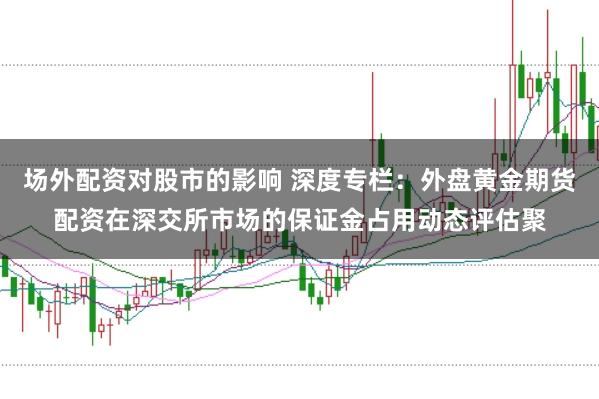 场外配资对股市的影响 深度专栏：外盘黄金期货配资在深交所市场的保证金占用动态评估聚