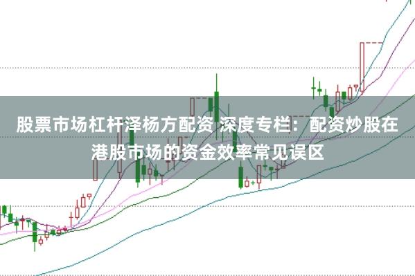 股票市场杠杆泽杨方配资 深度专栏:配资炒股在港股市场的资金效率常见误区