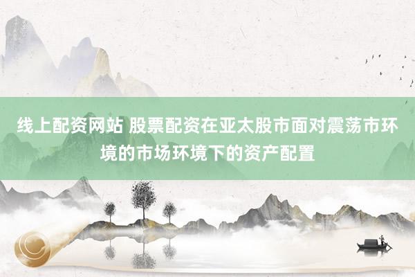 线上配资网站 股票配资在亚太股市面对震荡市环境的市场环境下的资产配置