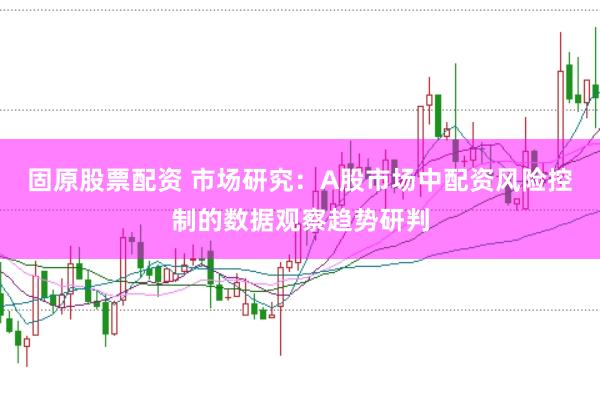 固原股票配资 市场研究:A股市场中配资风险控制的数据观察趋势研判