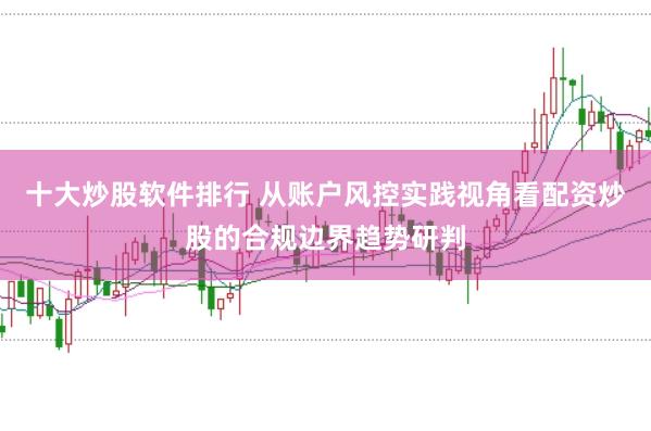 十大炒股软件排行 从账户风控实践视角看配资炒股的合规边界趋势研判