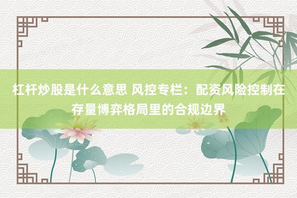 杠杆炒股是什么意思 风控专栏：配资风险控制在存量博弈格局里的合规边界