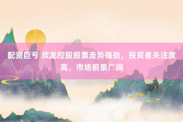 配资巨亏 欣龙控股股票走势强劲,投资者关注度高,市场前景广阔