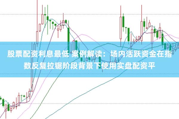 股票配资利息最低 案例解读：场内活跃资金在指数反复拉锯阶段背景下使用实盘配资平
