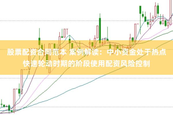 股票配资合同范本 案例解读：中小资金处于热点快速轮动时期的阶段使用配资风险控制