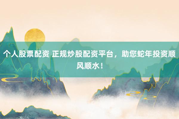 个人股票配资 正规炒股配资平台，助您蛇年投资顺风顺水！