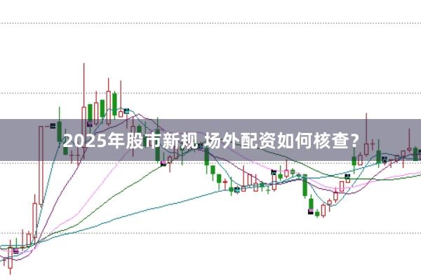 2025年股市新规 场外配资如何核查?