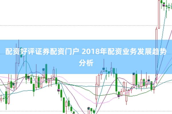配资好评证券配资门户 2018年配资业务发展趋势分析