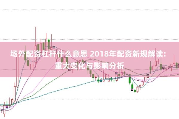 场外配资杠杆什么意思 2018年配资新规解读: 重大变化与影响分析