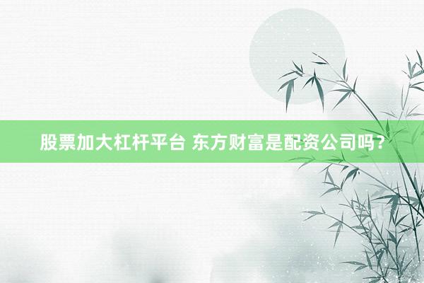 股票加大杠杆平台 东方财富是配资公司吗？