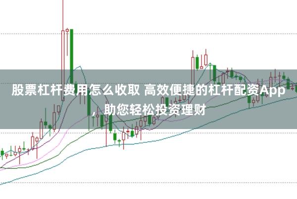 股票杠杆费用怎么收取 高效便捷的杠杆配资App，助您轻松投资理财