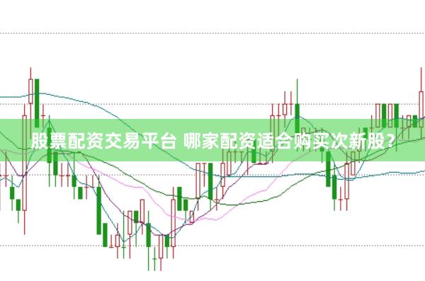 股票配资交易平台 哪家配资适合购买次新股？