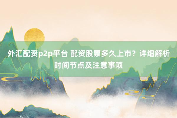 外汇配资p2p平台 配资股票多久上市?详细解析时间节点及注意事项
