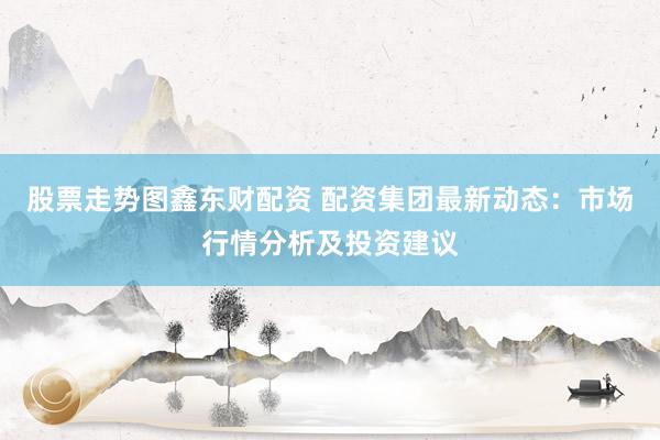 股票走势图鑫东财配资 配资集团最新动态：市场行情分析及投资建议