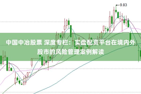 中国中冶股票 深度专栏：实盘配资平台在境内外股市的风险管理案例解读