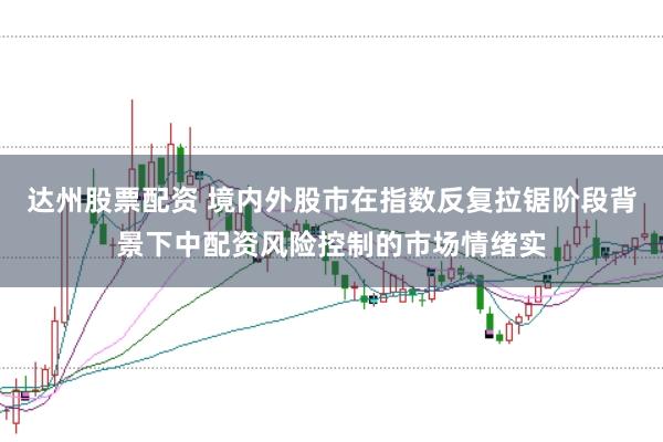 达州股票配资 境内外股市在指数反复拉锯阶段背景下中配资风险控制的市场情绪实