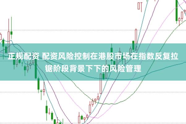 正规配资 配资风险控制在港股市场在指数反复拉锯阶段背景下下的风险管理