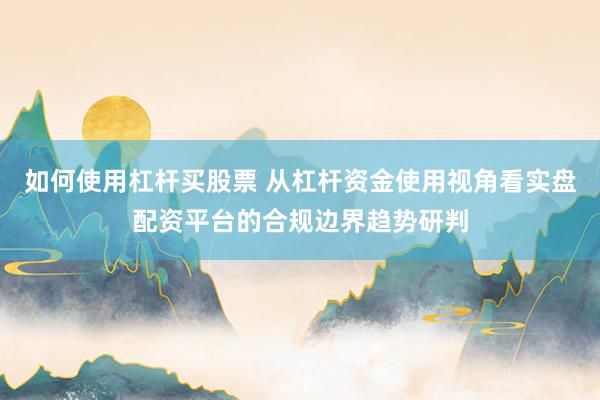 如何使用杠杆买股票 从杠杆资金使用视角看实盘配资平台的合规边界趋势研判