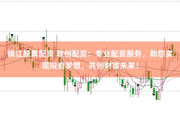 镇江股票配资 联创配资：专业配资服务，助您实现投资梦想，共创财富未来！