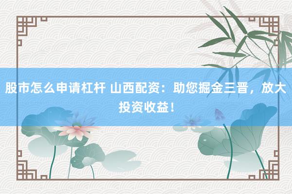 股市怎么申请杠杆 山西配资：助您掘金三晋，放大投资收益！