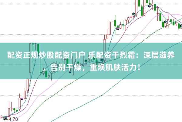 配资正规炒股配资门户 乐配资干烈霜：深层滋养，告别干燥，重焕肌肤活力！