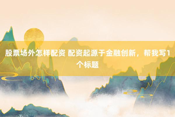 股票场外怎样配资 配资起源于金融创新，帮我写1个标题